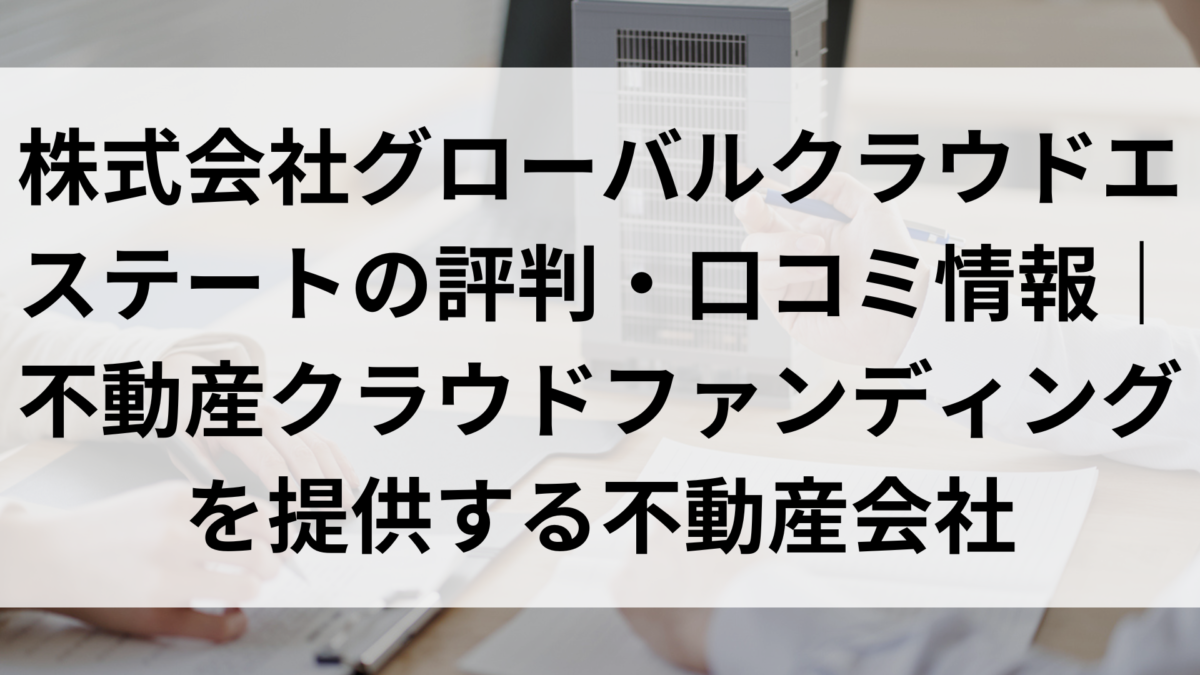 株式会社グローバルクラウドエステートの評判・口コミ情報｜不動産クラウドファンディングを提供する不動産会社 - 元不動産屋のワンルームマンション投資ブログ